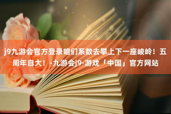 j9九游会官方登录咱们系数去攀上下一座峻岭！五周年自大！-九游会j9·游戏「中国」官方网站