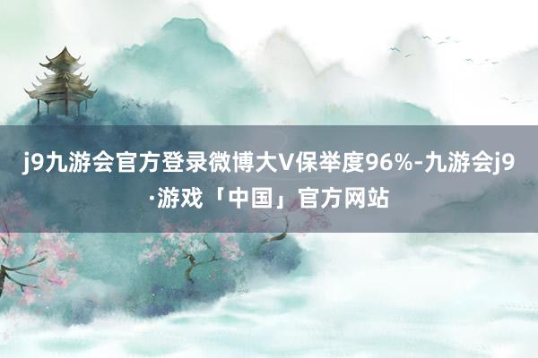 j9九游会官方登录微博大V保举度96%-九游会j9·游戏「中国」官方网站