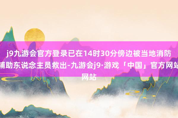 j9九游会官方登录已在14时30分傍边被当地消防辅助东说念主员救出-九游会j9·游戏「中国」官方网站