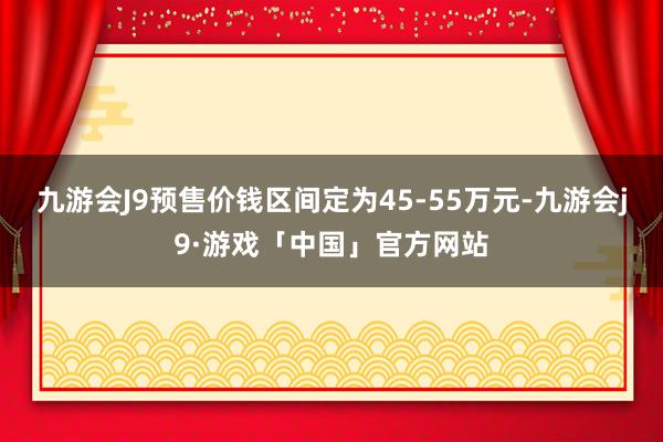 九游会J9预售价钱区间定为45-55万元-九游会j9·游戏「中国」官方网站