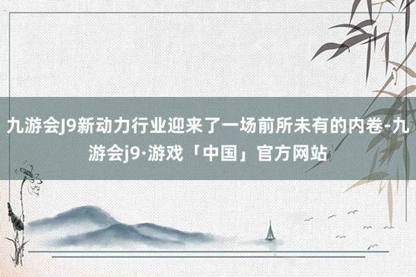 九游会J9新动力行业迎来了一场前所未有的内卷-九游会j9·游戏「中国」官方网站