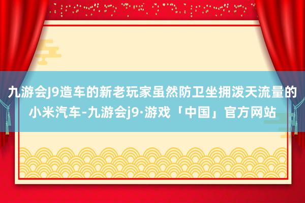 九游会J9造车的新老玩家虽然防卫坐拥泼天流量的小米汽车-九游会j9·游戏「中国」官方网站