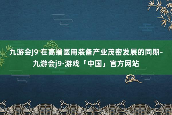 九游会J9 　　在高端医用装备产业茂密发展的同期-九游会j9·游戏「中国」官方网站