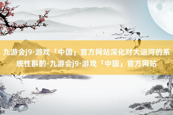 九游会j9·游戏「中国」官方网站深化对大运河的系统性斟酌-九游会j9·游戏「中国」官方网站