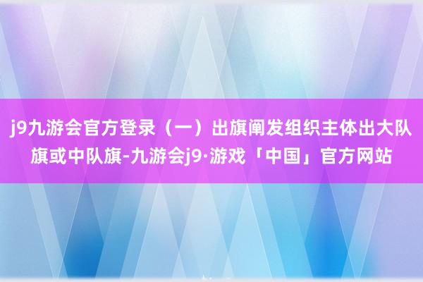 j9九游会官方登录（一）出旗阐发组织主体出大队旗或中队旗-九游会j9·游戏「中国」官方网站