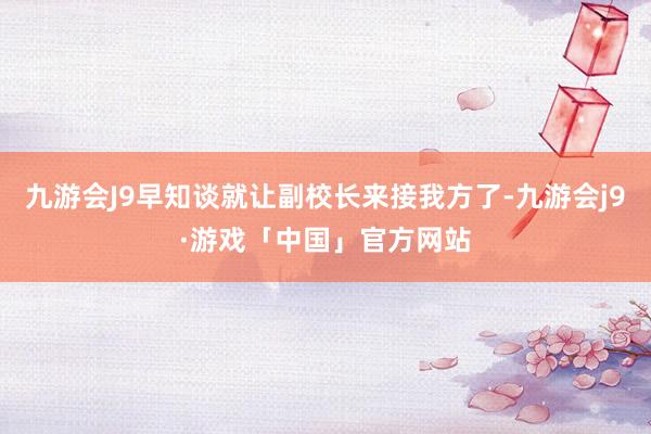 九游会J9早知谈就让副校长来接我方了-九游会j9·游戏「中国」官方网站