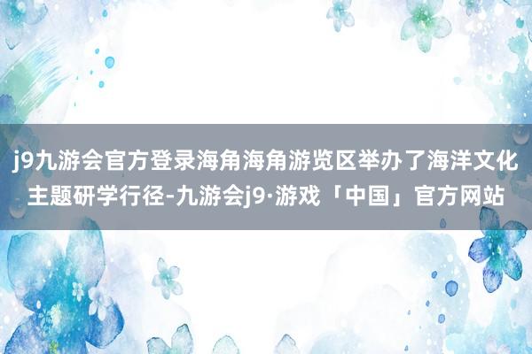 j9九游会官方登录海角海角游览区举办了海洋文化主题研学行径-九游会j9·游戏「中国」官方网站