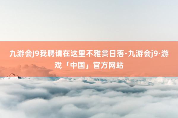 九游会J9我聘请在这里不雅赏日落-九游会j9·游戏「中国」官方网站