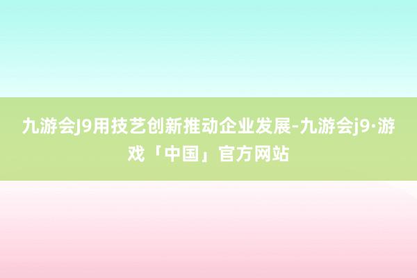 九游会J9用技艺创新推动企业发展-九游会j9·游戏「中国」官方网站