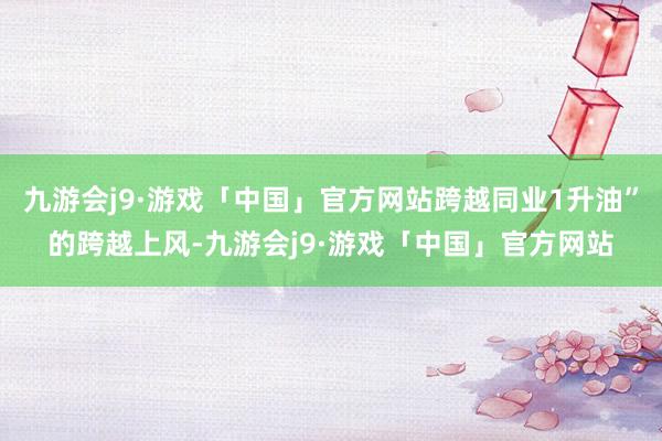 九游会j9·游戏「中国」官方网站跨越同业1升油”的跨越上风-九游会j9·游戏「中国」官方网站