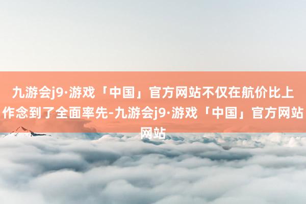 九游会j9·游戏「中国」官方网站不仅在航价比上作念到了全面率先-九游会j9·游戏「中国」官方网站