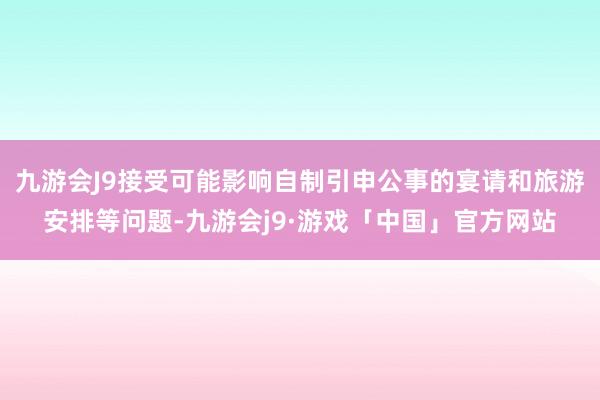 九游会J9接受可能影响自制引申公事的宴请和旅游安排等问题-九游会j9·游戏「中国」官方网站