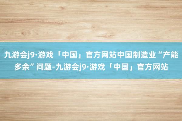 九游会j9·游戏「中国」官方网站中国制造业“产能多余”问题-九游会j9·游戏「中国」官方网站