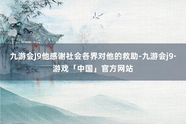 九游会J9他感谢社会各界对他的救助-九游会j9·游戏「中国」官方网站