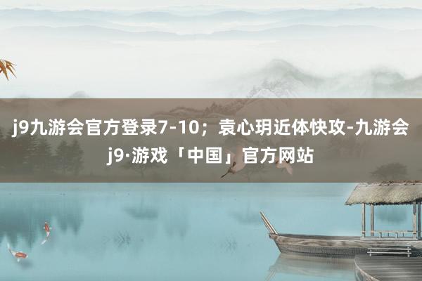 j9九游会官方登录7-10；袁心玥近体快攻-九游会j9·游戏「中国」官方网站