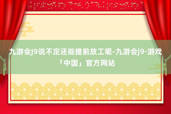 九游会J9说不定还能提前放工呢-九游会j9·游戏「中国」官方网站