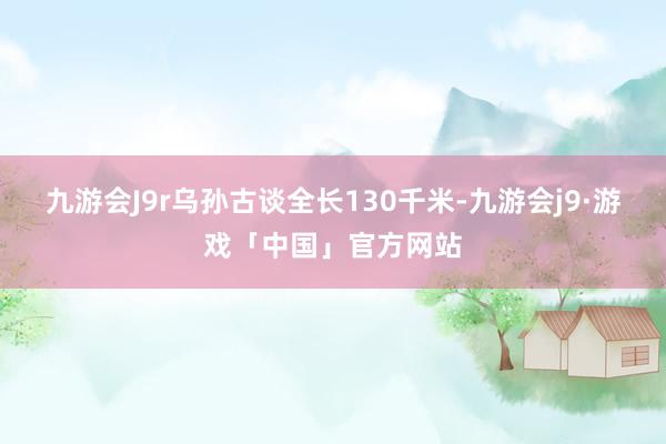 九游会J9r乌孙古谈全长130千米-九游会j9·游戏「中国」官方网站