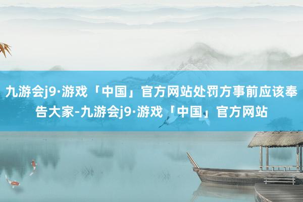 九游会j9·游戏「中国」官方网站处罚方事前应该奉告大家-九游会j9·游戏「中国」官方网站