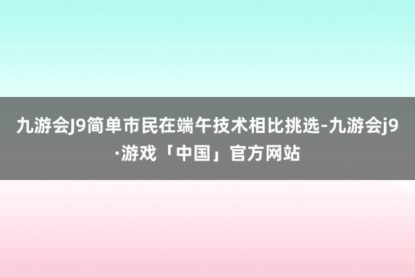 九游会J9简单市民在端午技术相比挑选-九游会j9·游戏「中国」官方网站