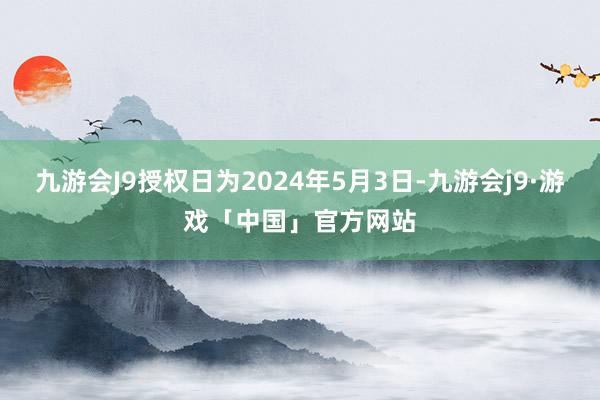 九游会J9授权日为2024年5月3日-九游会j9·游戏「中国」官方网站