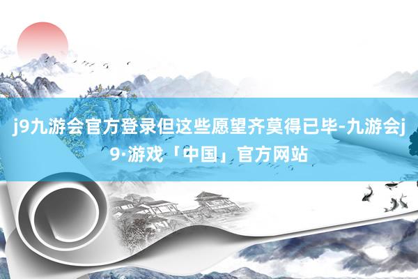 j9九游会官方登录但这些愿望齐莫得已毕-九游会j9·游戏「中国」官方网站