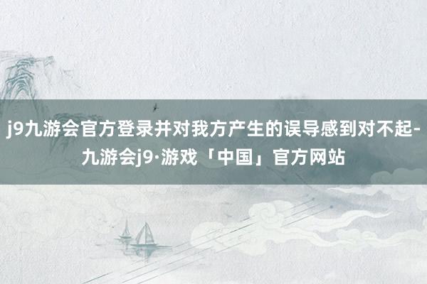 j9九游会官方登录并对我方产生的误导感到对不起-九游会j9·游戏「中国」官方网站