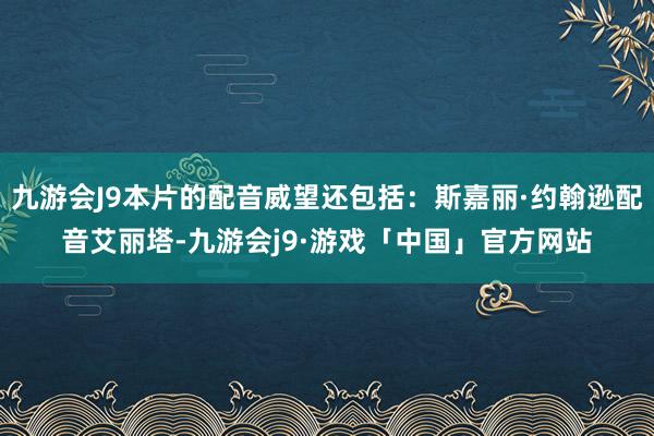 九游会J9本片的配音威望还包括：斯嘉丽·约翰逊配音艾丽塔-九游会j9·游戏「中国」官方网站