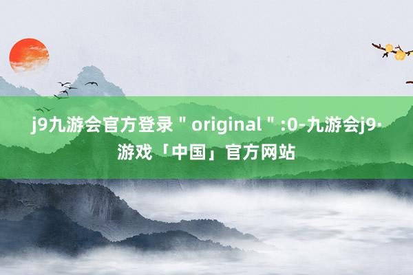 j9九游会官方登录＂original＂:0-九游会j9·游戏「中国」官方网站