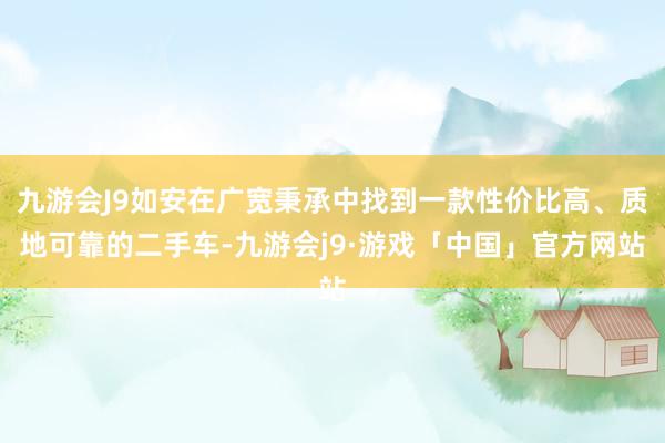 九游会J9如安在广宽秉承中找到一款性价比高、质地可靠的二手车-九游会j9·游戏「中国」官方网站