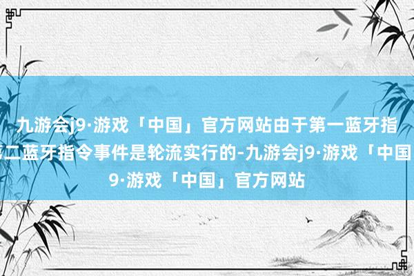 九游会j9·游戏「中国」官方网站由于第一蓝牙指令事件和第二蓝牙指令事件是轮流实行的-九游会j9·游戏「中国」官方网站