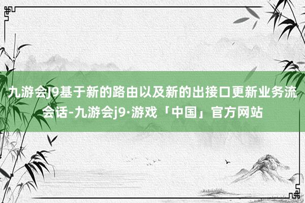 九游会J9基于新的路由以及新的出接口更新业务流会话-九游会j9·游戏「中国」官方网站