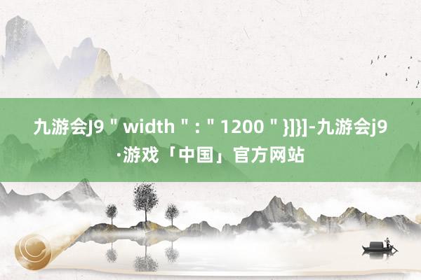 九游会J9＂width＂:＂1200＂}]}]-九游会j9·游戏「中国」官方网站