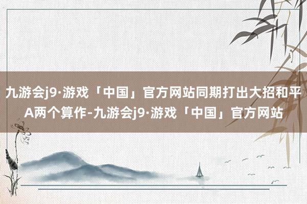 九游会j9·游戏「中国」官方网站同期打出大招和平A两个算作-九游会j9·游戏「中国」官方网站