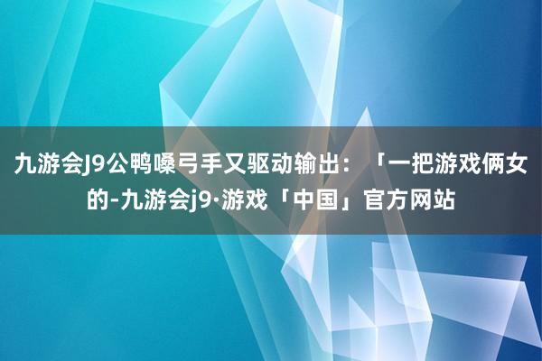 九游会J9公鸭嗓弓手又驱动输出：「一把游戏俩女的-九游会j9·游戏「中国」官方网站