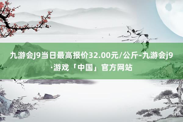 九游会J9当日最高报价32.00元/公斤-九游会j9·游戏「中国」官方网站