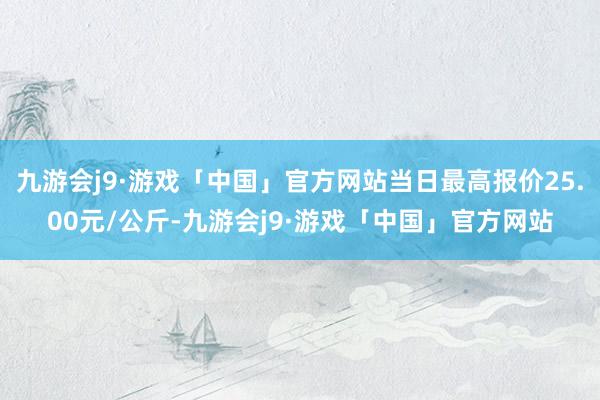 九游会j9·游戏「中国」官方网站当日最高报价25.00元/公斤-九游会j9·游戏「中国」官方网站