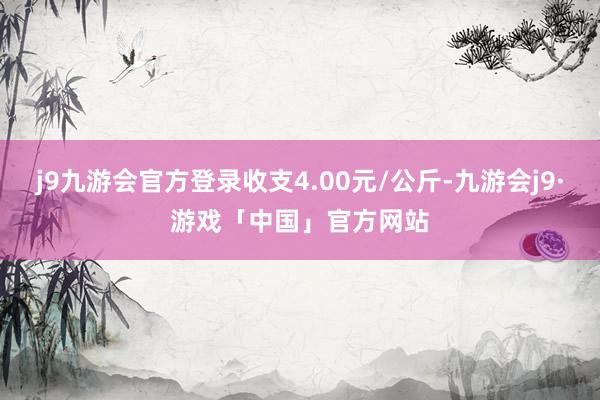 j9九游会官方登录收支4.00元/公斤-九游会j9·游戏「中国」官方网站