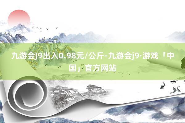 九游会J9出入0.98元/公斤-九游会j9·游戏「中国」官方网站