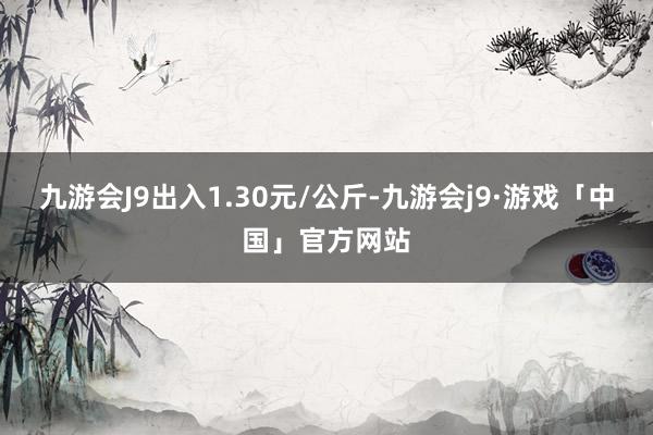 九游会J9出入1.30元/公斤-九游会j9·游戏「中国」官方网站