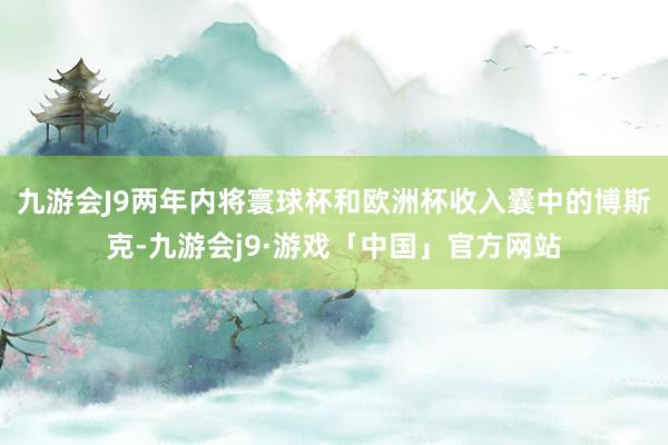 九游会J9两年内将寰球杯和欧洲杯收入囊中的博斯克-九游会j9·游戏「中国」官方网站