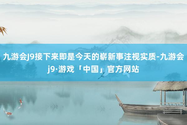 九游会J9接下来即是今天的崭新事注视实质-九游会j9·游戏「中国」官方网站