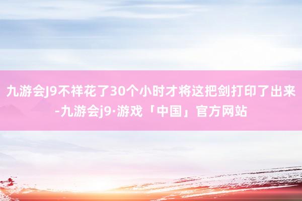 九游会J9不祥花了30个小时才将这把剑打印了出来-九游会j9·游戏「中国」官方网站