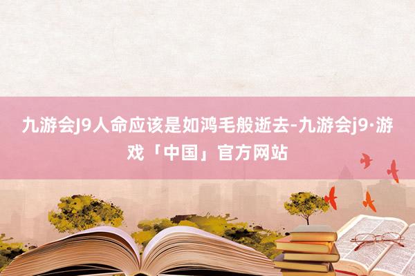 九游会J9人命应该是如鸿毛般逝去-九游会j9·游戏「中国」官方网站