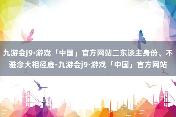 九游会j9·游戏「中国」官方网站二东谈主身份、不雅念大相径庭-九游会j9·游戏「中国」官方网站