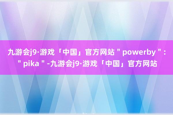 九游会j9·游戏「中国」官方网站＂powerby＂:＂pika＂-九游会j9·游戏「中国」官方网站