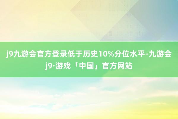 j9九游会官方登录低于历史10%分位水平-九游会j9·游戏「中国」官方网站