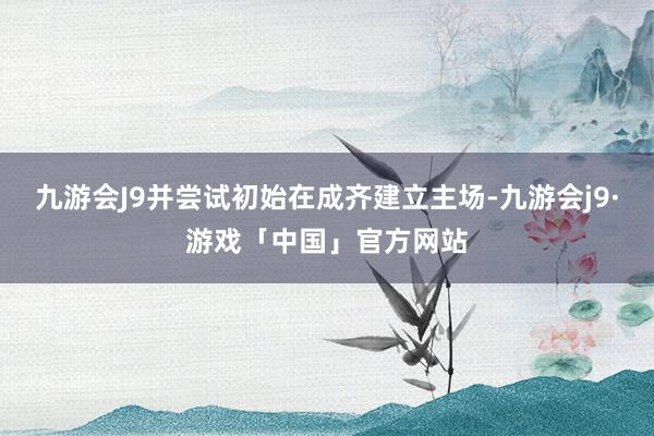 九游会J9并尝试初始在成齐建立主场-九游会j9·游戏「中国」官方网站