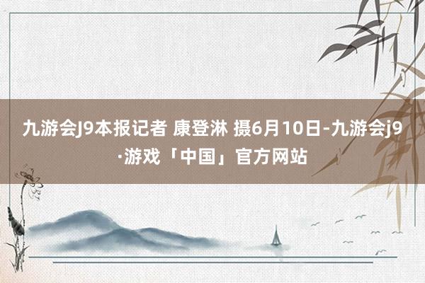 九游会J9本报记者 康登淋 摄6月10日-九游会j9·游戏「中国」官方网站