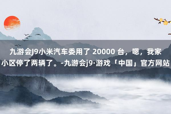 九游会J9小米汽车委用了 20000 台，嗯，我家小区停了两辆了。-九游会j9·游戏「中国」官方网站