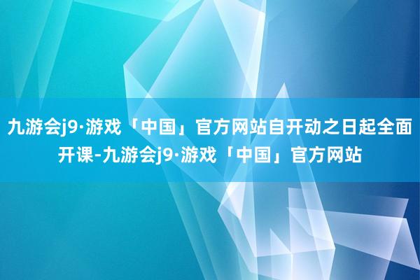 九游会j9·游戏「中国」官方网站自开动之日起全面开课-九游会j9·游戏「中国」官方网站